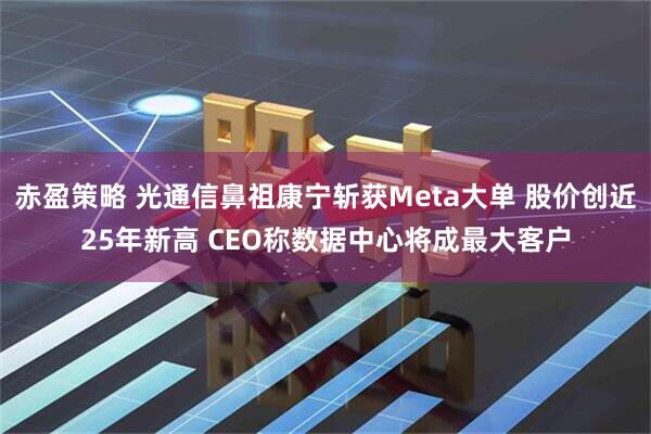 赤盈策略 光通信鼻祖康宁斩获Meta大单 股价创近25年新高 CEO称数据中心将成最大客户