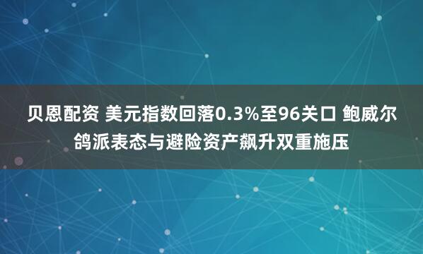 贝恩配资 美元指数回落0.3%至96关口 鲍威尔鸽派表态与避险资产飙升双重施压
