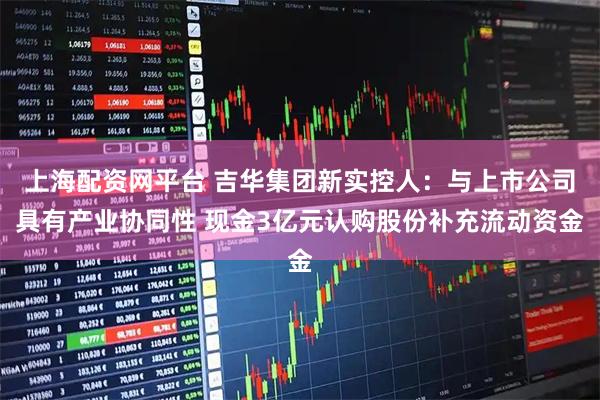 上海配资网平台 吉华集团新实控人：与上市公司具有产业协同性 现金3亿元认购股份补充流动资金