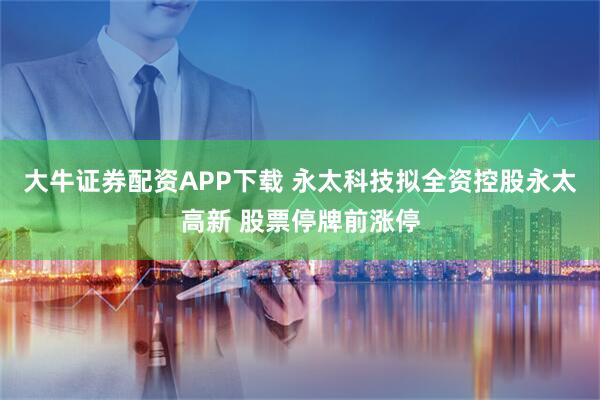 大牛证券配资APP下载 永太科技拟全资控股永太高新 股票停牌前涨停