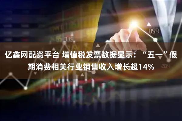 亿鑫网配资平台 增值税发票数据显示：“五一”假期消费相关行业销售收入增长超14%