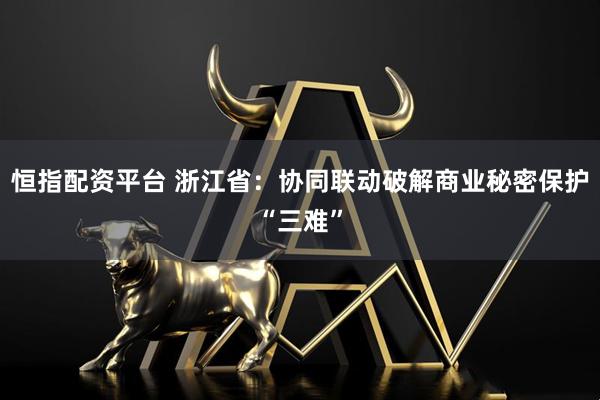 恒指配资平台 浙江省：协同联动破解商业秘密保护“三难”