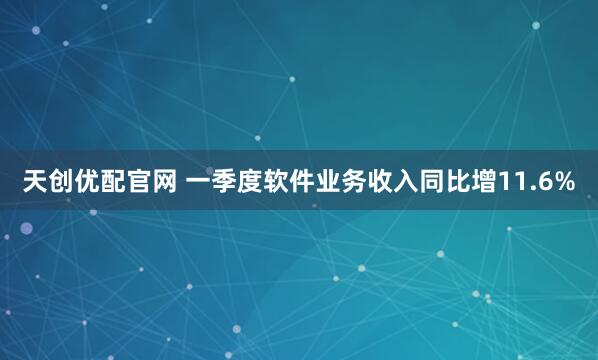 天创优配官网 一季度软件业务收入同比增11.6%
