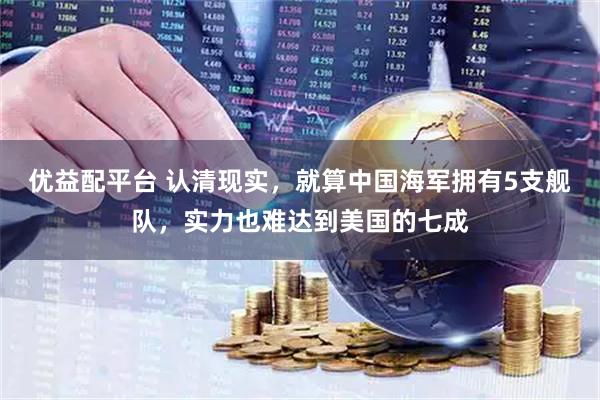 优益配平台 认清现实，就算中国海军拥有5支舰队，实力也难达到美国的七成
