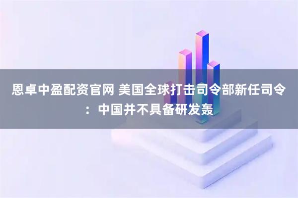 恩卓中盈配资官网 美国全球打击司令部新任司令：中国并不具备研发轰